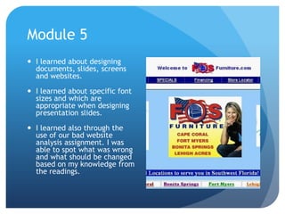 Module 5
 I learned about designing
documents, slides, screens
and websites.
 I learned about specific font
sizes and which are
appropriate when designing
presentation slides.

 I learned also through the
use of our bad website
analysis assignment. I was
able to spot what was wrong
and what should be changed
based on my knowledge from
the readings.

 