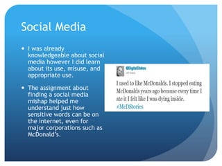 Social Media
 I was already
knowledgeable about social
media however I did learn
about its use, misuse, and
appropriate use.
 The assignment about
finding a social media
mishap helped me
understand just how
sensitive words can be on
the internet, even for
major corporations such as
McDonald’s.

 