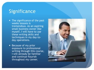 Significance
 The significance of the past
weeks lessons is
tremendous. As an aspiring
small business owner like
myself, I will have to use
these writing skills and
techniques in my day-today operations.
 Because of my prior
exposure to professional
writing through this course,
I will already be familiar
and continue flourish
throughout my career.

 