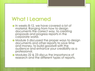 What I Learned






In weeks 8-12, we have covered a lot of
material. Ranging from how to design
documents the correct way, to creating
proposals and progress reports in the
corporate world.
Module 5 discussed the proper ways to design
documents and other reports to save time
and money, to build goodwill with the
audience and enhance your credibility as a
professional.
Modules 22 & 23 discus the importance of
research and the different types of reports.

 