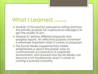What I Learned






(continued)

Module 12 focused on persuasive writing and how
the primary purpose for a persuasive message is to
get the reader to act.
Module 21 defines different proposals and
progress reports. An effecitive purpose statement
is extremely important when it comes to proposals.
The Social Media Supplementary folders
enlightened us about the proper ways to
communicate successfully in a corporate
environment, and showed how Social Media can
become a bit troublesome when it comes to
running a business smoothly.

 