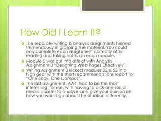 How Did I Learn It?







The separate writing & analysis assignments helped
tremendously in grasping the material. You could
only complete each assignment correctly after
reading and taking notes on each module.
Module 5 was put into effect with Analysis
Assignment 3 “Designing Web Pages Effectively”.
Writing Assignment 3 kicked modules 22 & 23 into
high gear with the short recommendations report for
“One Book, One Campus”.
The last assignment, AA4, had to be the most
interesting, for me, with having to pick one social
media disaster to analyze and give your opinion on
how you would go about the situation differently.

 