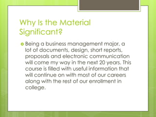 Why Is the Material
Significant?
 Being

a business management major, a
lot of documents, design, short reports,
proposals and electronic communication
will come my way in the next 20 years. This
course is filled with useful information that
will continue on with most of our careers
along with the rest of our enrollment in
college.

 