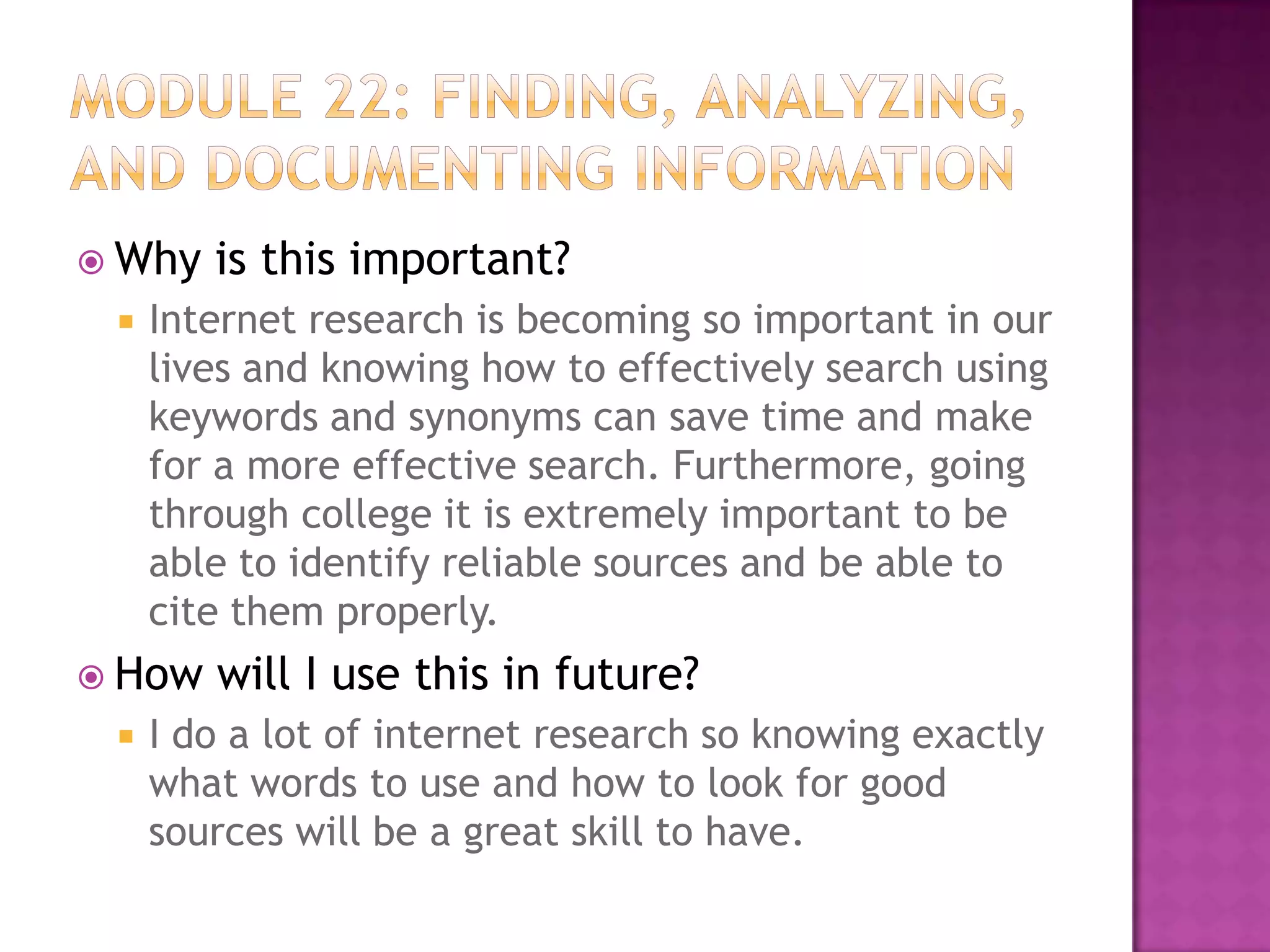 Why


Internet research is becoming so important in our
lives and knowing how to effectively search using
keywords and synonyms can save time and make
for a more effective search. Furthermore, going
through college it is extremely important to be
able to identify reliable sources and be able to
cite them properly.

 How


is this important?

will I use this in future?

I do a lot of internet research so knowing exactly
what words to use and how to look for good
sources will be a great skill to have.

 