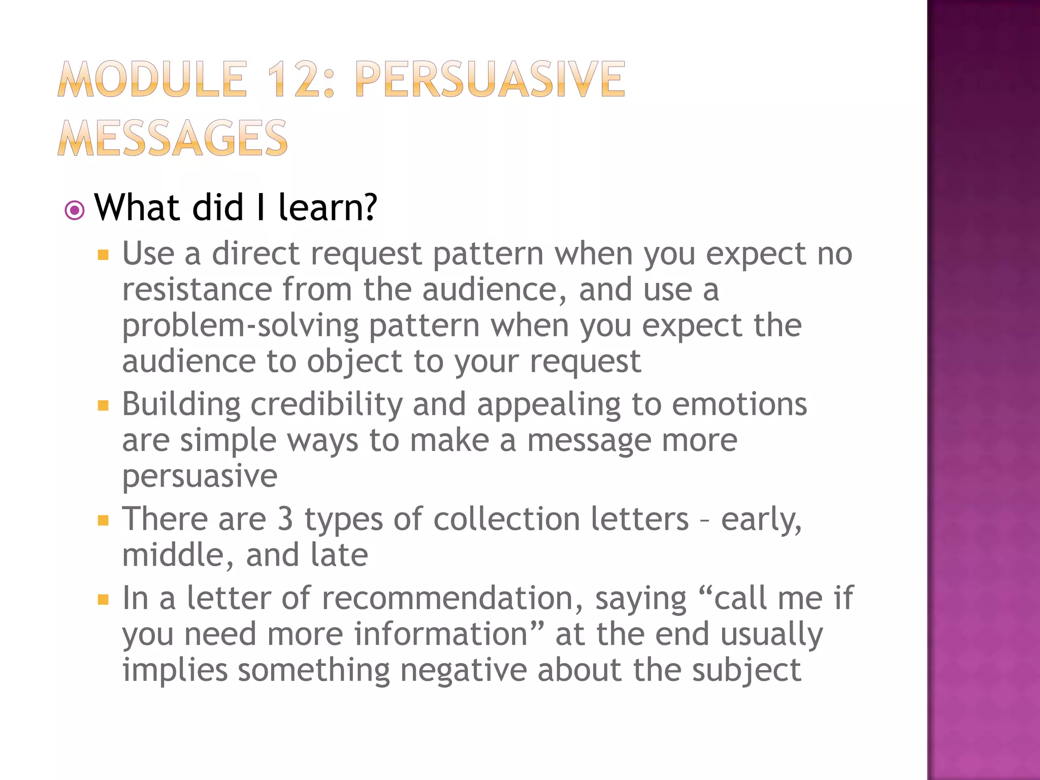  What







did I learn?

Use a direct request pattern when you expect no
resistance from the audience, and use a
problem-solving pattern when you expect the
audience to object to your request
Building credibility and appealing to emotions
are simple ways to make a message more
persuasive
There are 3 types of collection letters – early,
middle, and late
In a letter of recommendation, saying “call me if
you need more information” at the end usually
implies something negative about the subject

 