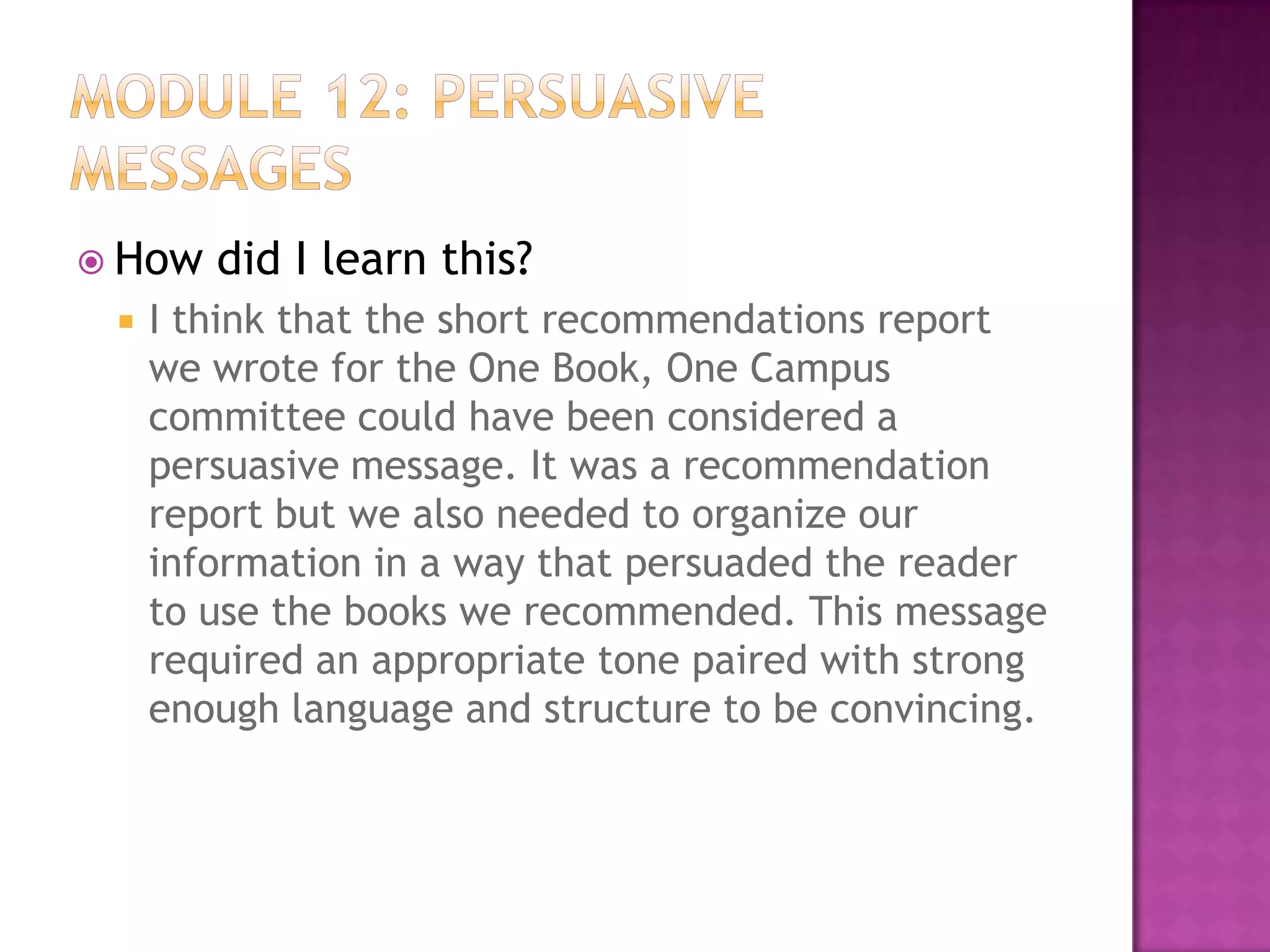  How


did I learn this?

I think that the short recommendations report
we wrote for the One Book, One Campus
committee could have been considered a
persuasive message. It was a recommendation
report but we also needed to organize our
information in a way that persuaded the reader
to use the books we recommended. This message
required an appropriate tone paired with strong
enough language and structure to be convincing.

 