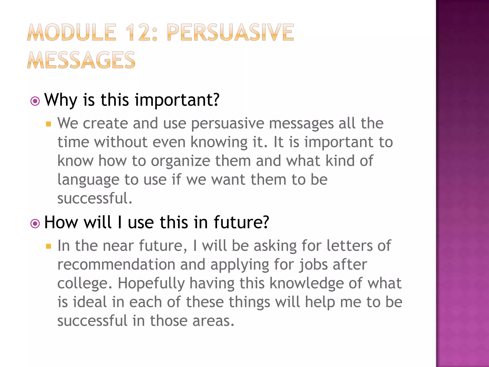  Why


We create and use persuasive messages all the
time without even knowing it. It is important to
know how to organize them and what kind of
language to use if we want them to be
successful.

 How


is this important?

will I use this in future?

In the near future, I will be asking for letters of
recommendation and applying for jobs after
college. Hopefully having this knowledge of what
is ideal in each of these things will help me to be
successful in those areas.

 