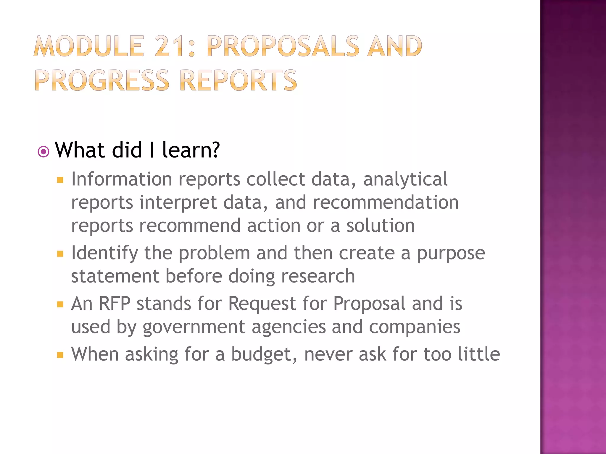  What






did I learn?

Information reports collect data, analytical
reports interpret data, and recommendation
reports recommend action or a solution
Identify the problem and then create a purpose
statement before doing research
An RFP stands for Request for Proposal and is
used by government agencies and companies
When asking for a budget, never ask for too little

 
