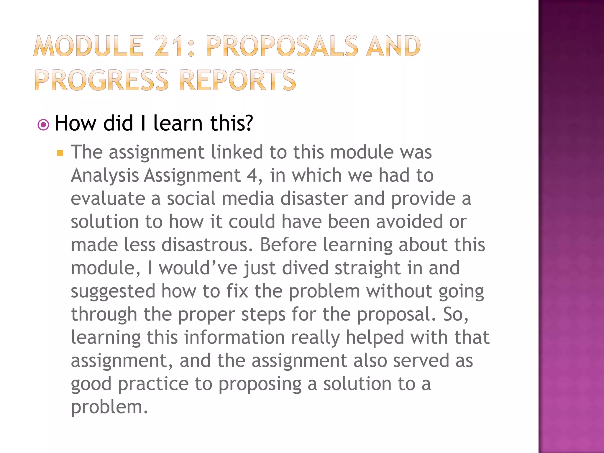  How


did I learn this?

The assignment linked to this module was
Analysis Assignment 4, in which we had to
evaluate a social media disaster and provide a
solution to how it could have been avoided or
made less disastrous. Before learning about this
module, I would’ve just dived straight in and
suggested how to fix the problem without going
through the proper steps for the proposal. So,
learning this information really helped with that
assignment, and the assignment also served as
good practice to proposing a solution to a
problem.

 