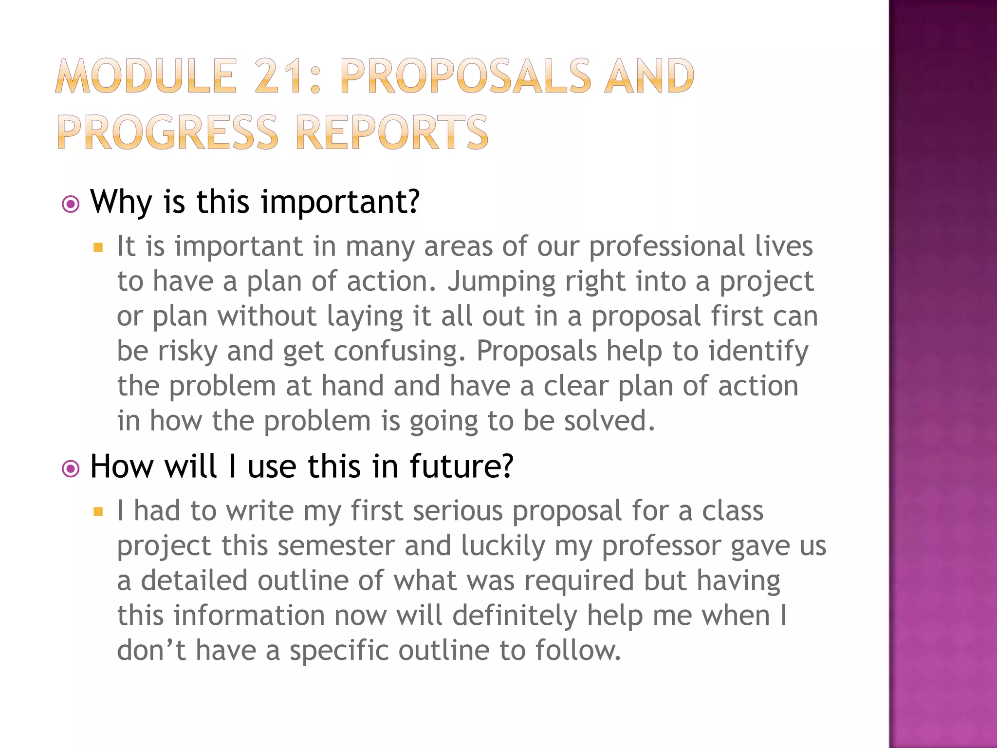 

Why is this important?




It is important in many areas of our professional lives
to have a plan of action. Jumping right into a project
or plan without laying it all out in a proposal first can
be risky and get confusing. Proposals help to identify
the problem at hand and have a clear plan of action
in how the problem is going to be solved.

How will I use this in future?


I had to write my first serious proposal for a class
project this semester and luckily my professor gave us
a detailed outline of what was required but having
this information now will definitely help me when I
don’t have a specific outline to follow.

 