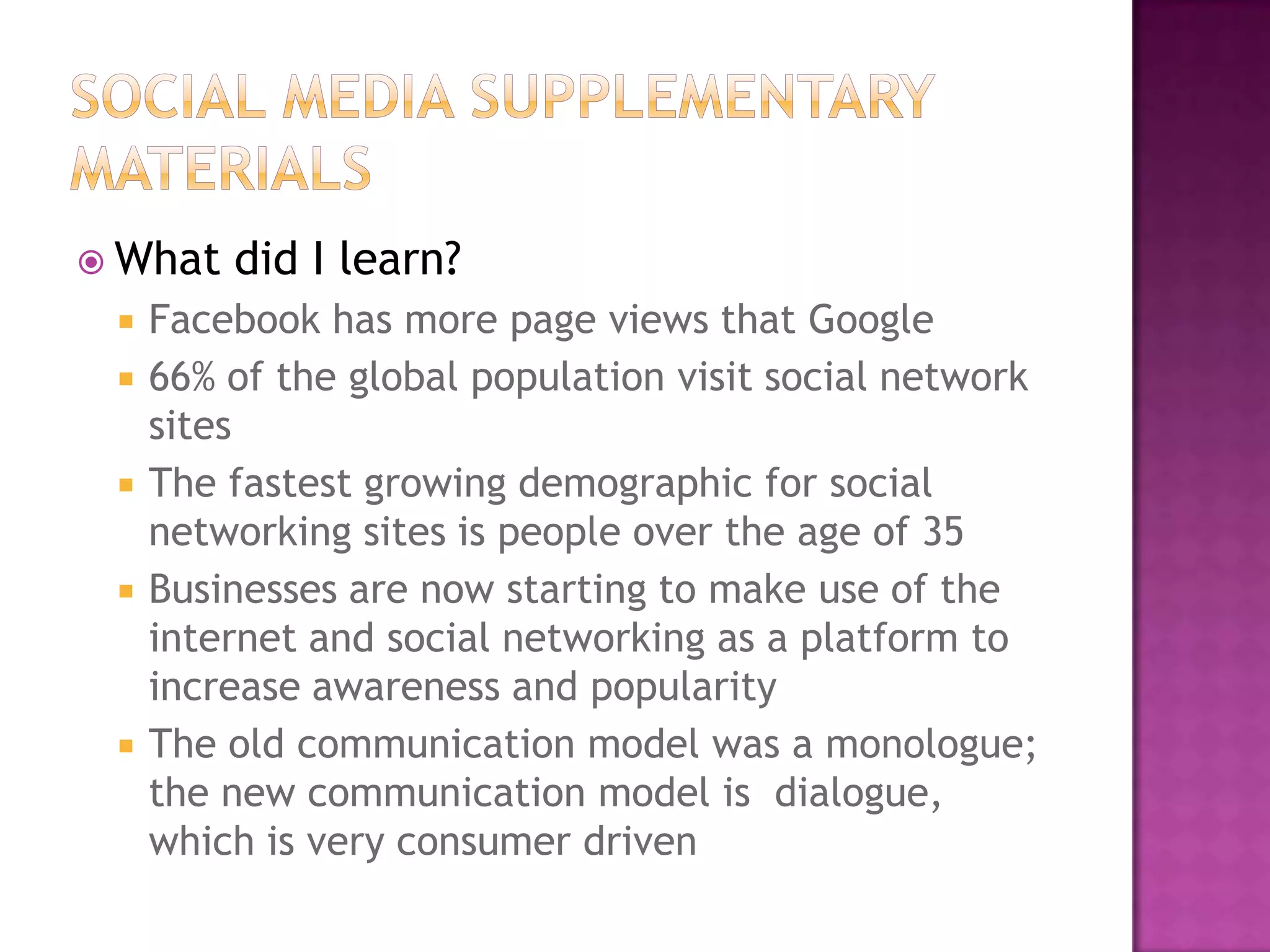  What







did I learn?

Facebook has more page views that Google
66% of the global population visit social network
sites
The fastest growing demographic for social
networking sites is people over the age of 35
Businesses are now starting to make use of the
internet and social networking as a platform to
increase awareness and popularity
The old communication model was a monologue;
the new communication model is dialogue,
which is very consumer driven

 