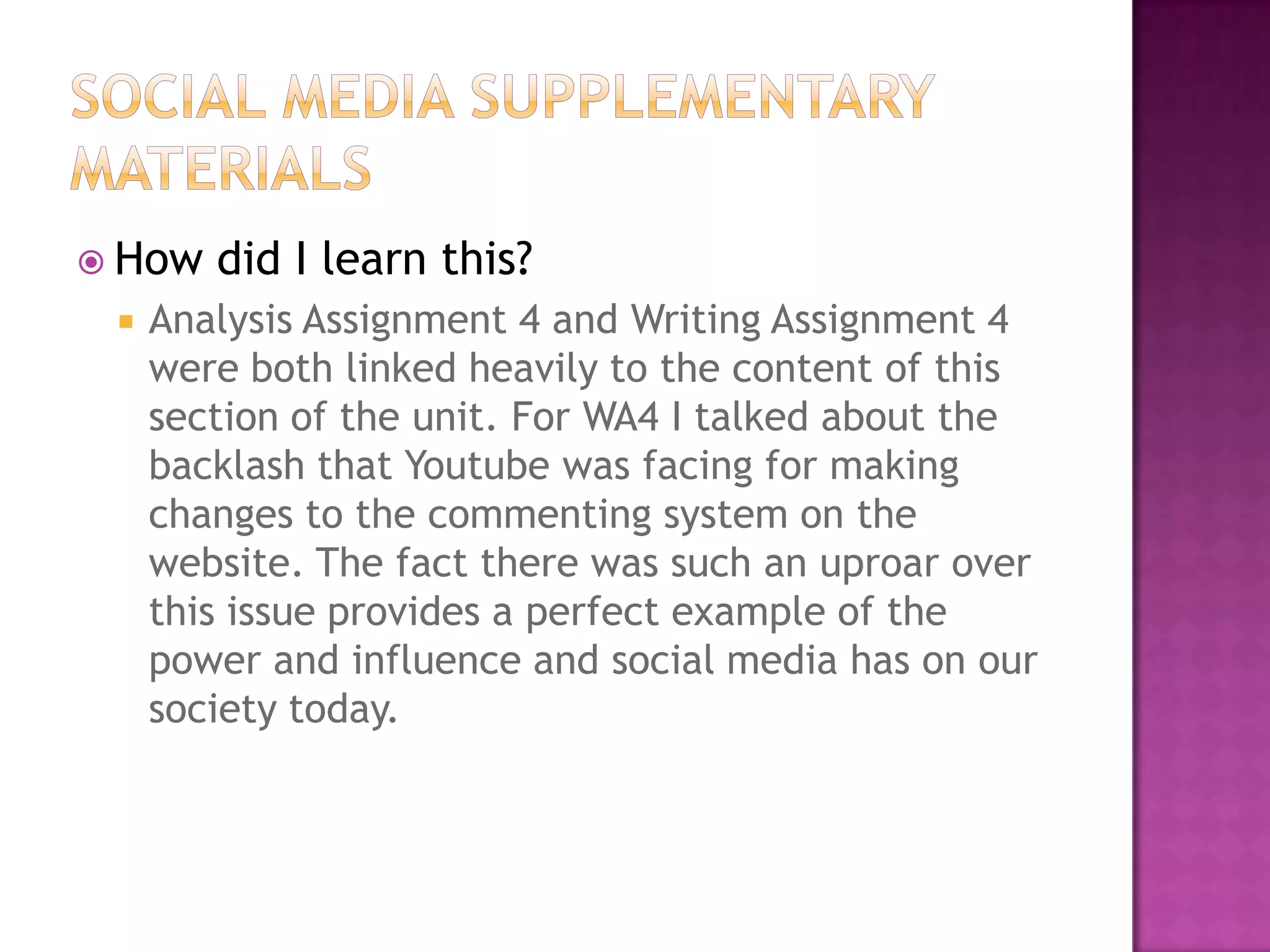  How


did I learn this?

Analysis Assignment 4 and Writing Assignment 4
were both linked heavily to the content of this
section of the unit. For WA4 I talked about the
backlash that Youtube was facing for making
changes to the commenting system on the
website. The fact there was such an uproar over
this issue provides a perfect example of the
power and influence and social media has on our
society today.

 