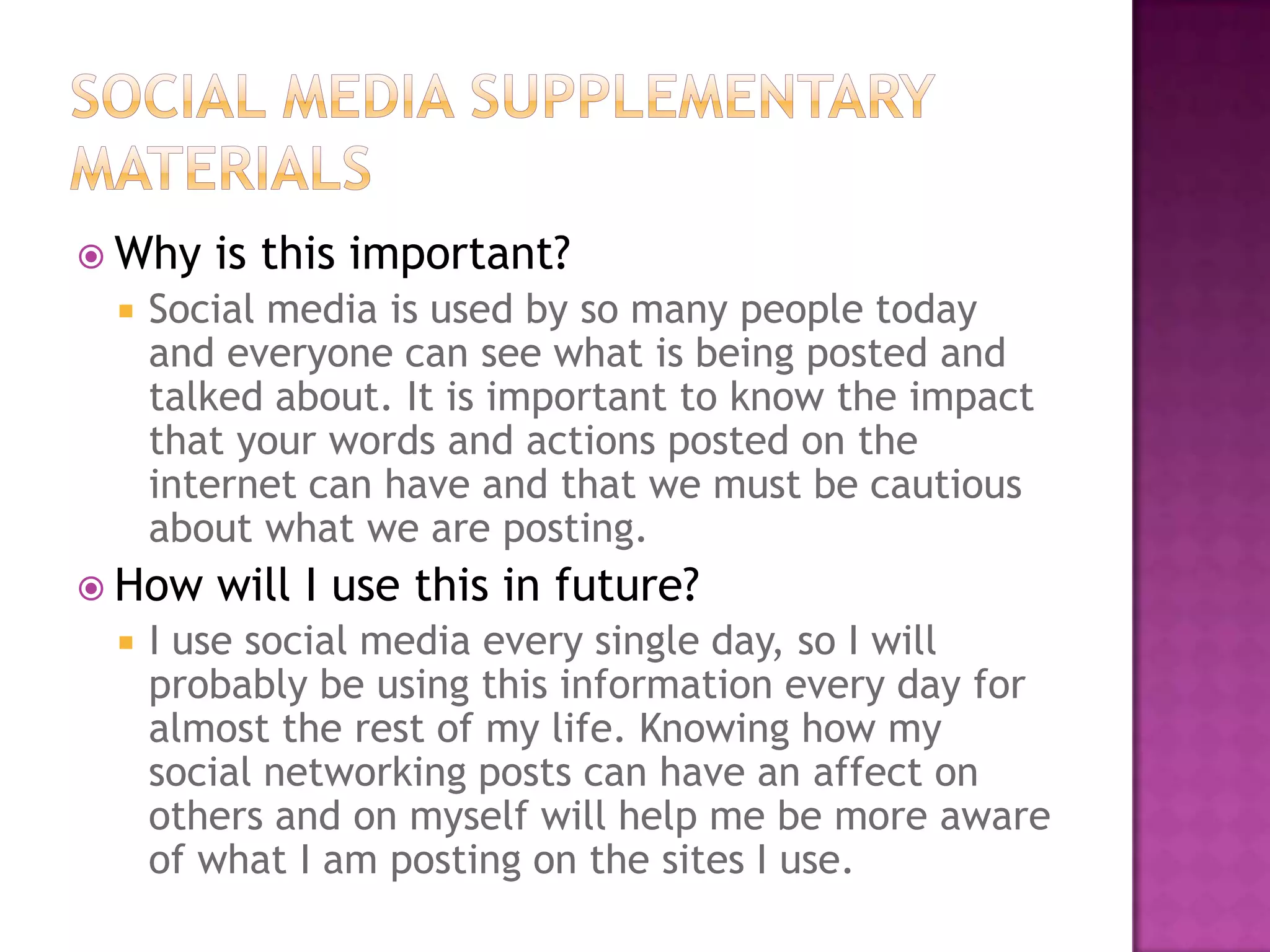  Why


Social media is used by so many people today
and everyone can see what is being posted and
talked about. It is important to know the impact
that your words and actions posted on the
internet can have and that we must be cautious
about what we are posting.

 How


is this important?

will I use this in future?

I use social media every single day, so I will
probably be using this information every day for
almost the rest of my life. Knowing how my
social networking posts can have an affect on
others and on myself will help me be more aware
of what I am posting on the sites I use.

 