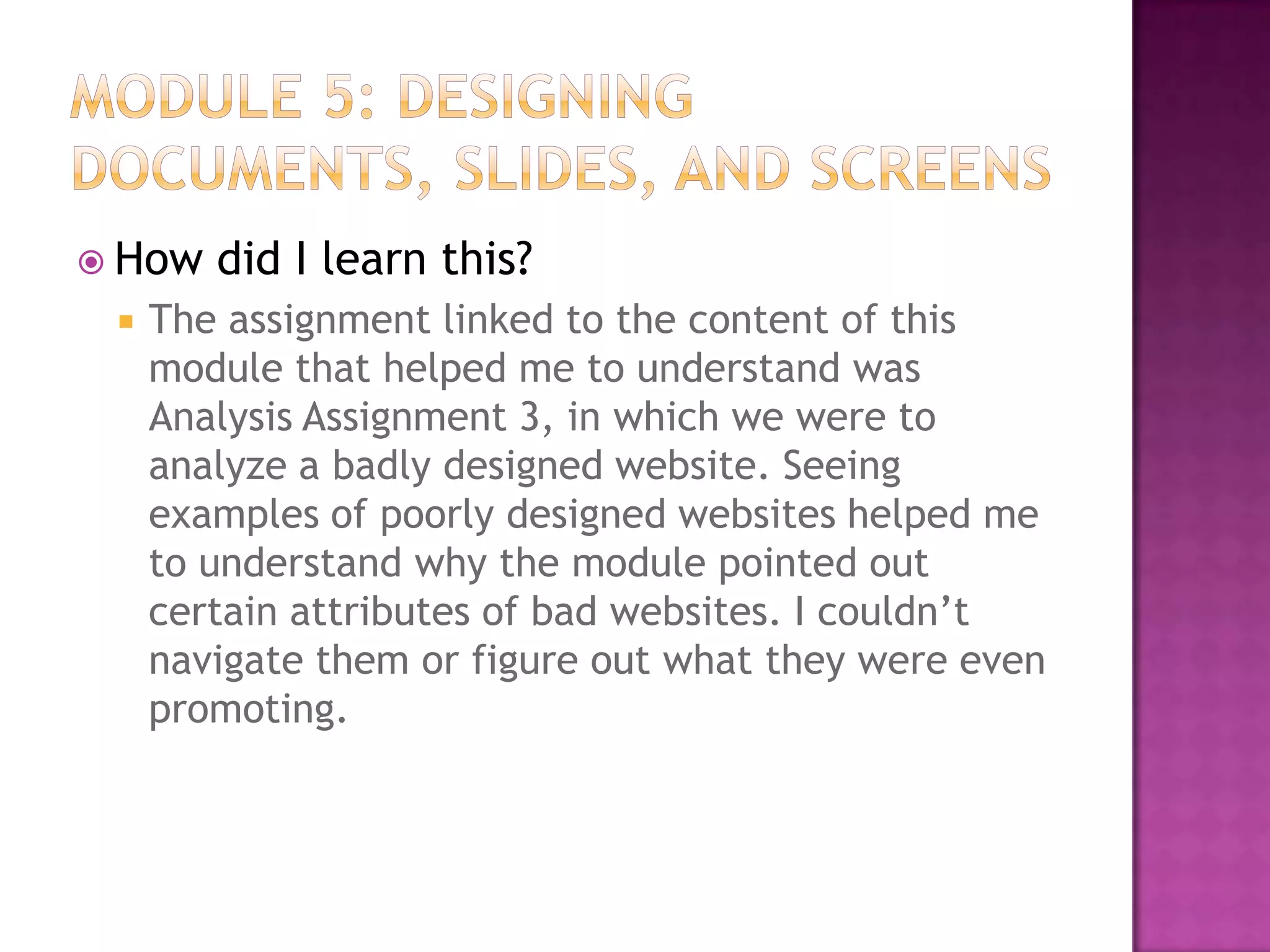  How


did I learn this?

The assignment linked to the content of this
module that helped me to understand was
Analysis Assignment 3, in which we were to
analyze a badly designed website. Seeing
examples of poorly designed websites helped me
to understand why the module pointed out
certain attributes of bad websites. I couldn’t
navigate them or figure out what they were even
promoting.

 