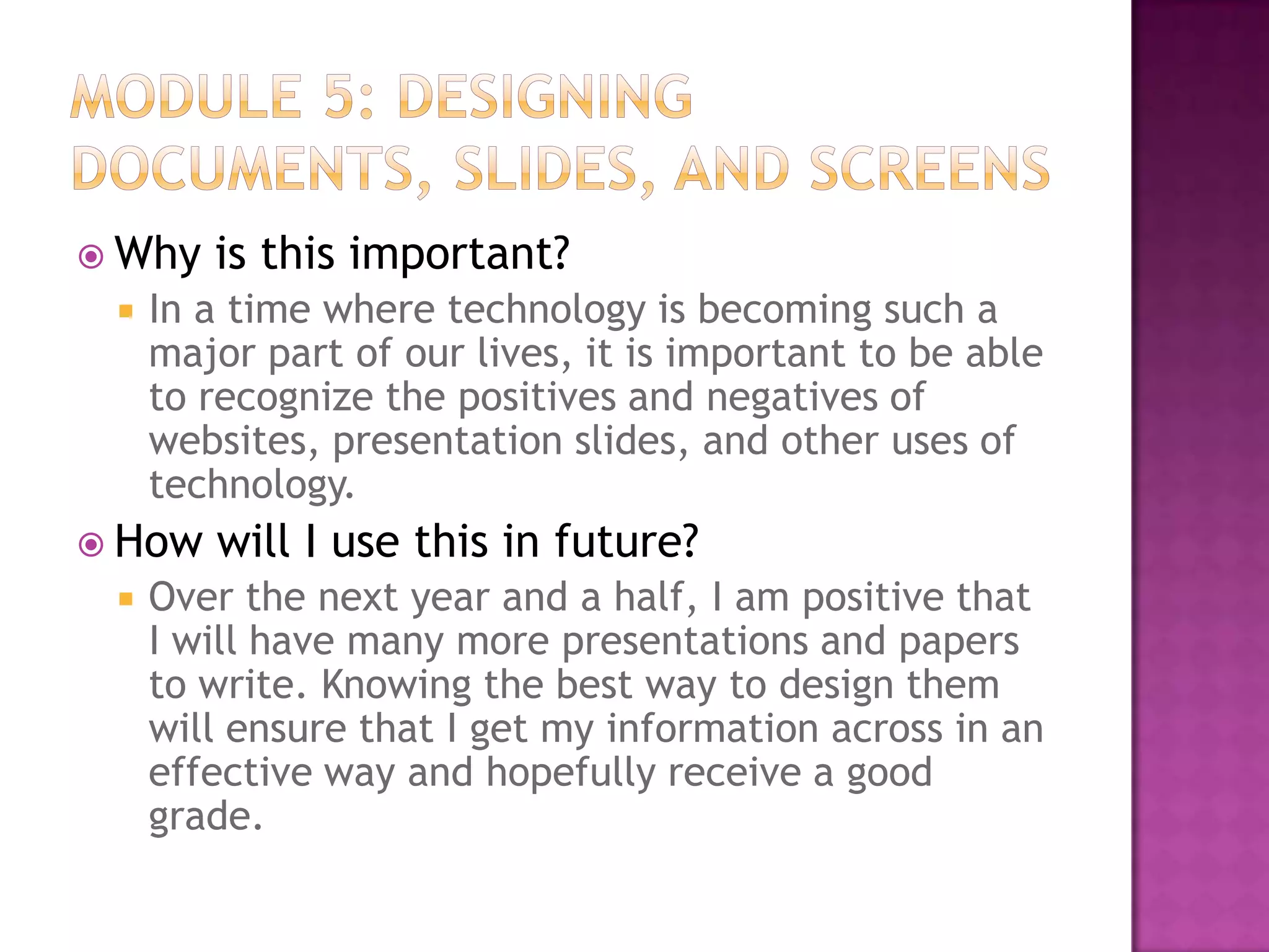  Why


In a time where technology is becoming such a
major part of our lives, it is important to be able
to recognize the positives and negatives of
websites, presentation slides, and other uses of
technology.

 How


is this important?

will I use this in future?

Over the next year and a half, I am positive that
I will have many more presentations and papers
to write. Knowing the best way to design them
will ensure that I get my information across in an
effective way and hopefully receive a good
grade.

 