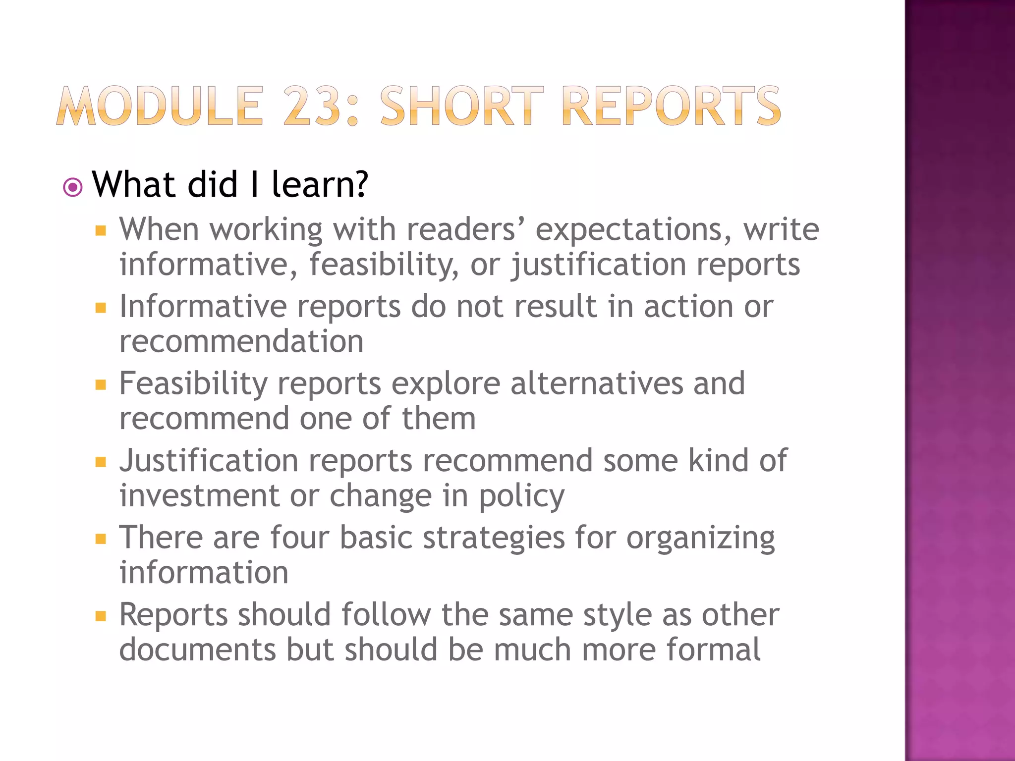  What








did I learn?

When working with readers’ expectations, write
informative, feasibility, or justification reports
Informative reports do not result in action or
recommendation
Feasibility reports explore alternatives and
recommend one of them
Justification reports recommend some kind of
investment or change in policy
There are four basic strategies for organizing
information
Reports should follow the same style as other
documents but should be much more formal

 