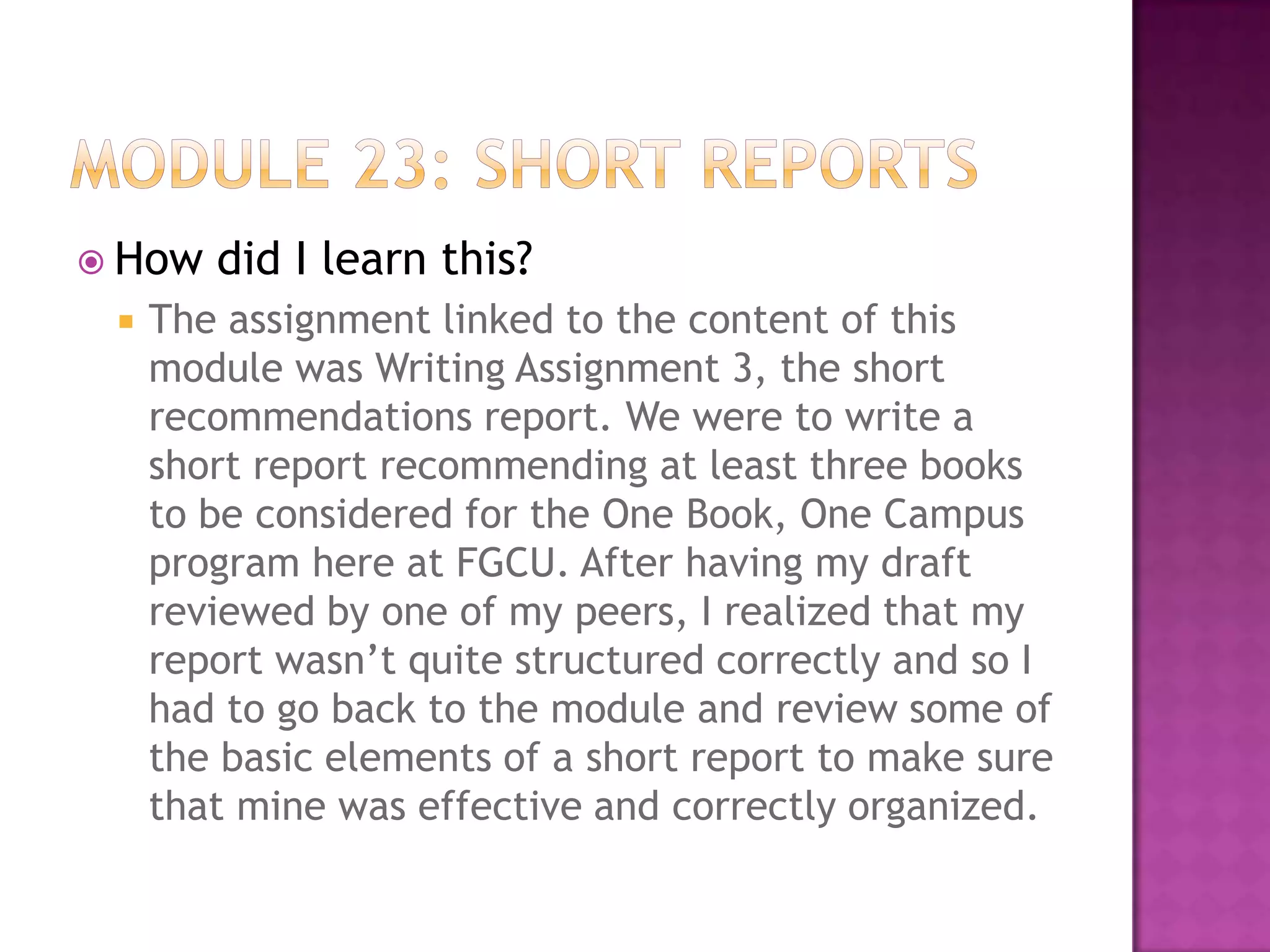 How


did I learn this?

The assignment linked to the content of this
module was Writing Assignment 3, the short
recommendations report. We were to write a
short report recommending at least three books
to be considered for the One Book, One Campus
program here at FGCU. After having my draft
reviewed by one of my peers, I realized that my
report wasn’t quite structured correctly and so I
had to go back to the module and review some of
the basic elements of a short report to make sure
that mine was effective and correctly organized.

 