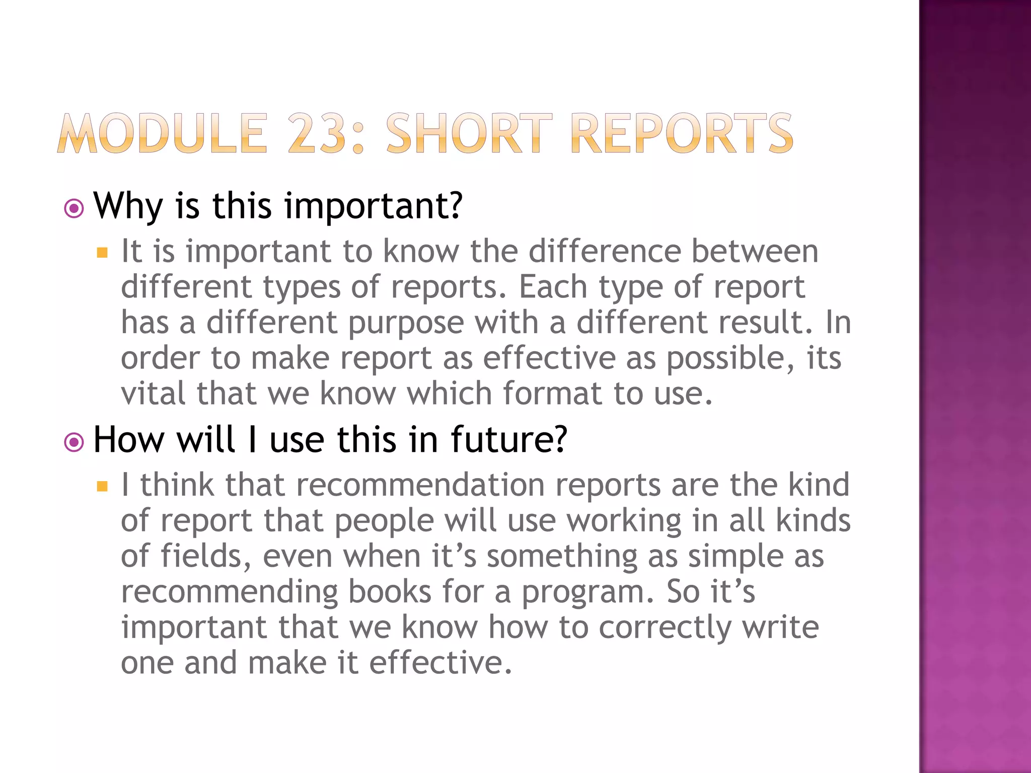  Why


It is important to know the difference between
different types of reports. Each type of report
has a different purpose with a different result. In
order to make report as effective as possible, its
vital that we know which format to use.

 How


is this important?

will I use this in future?

I think that recommendation reports are the kind
of report that people will use working in all kinds
of fields, even when it’s something as simple as
recommending books for a program. So it’s
important that we know how to correctly write
one and make it effective.

 