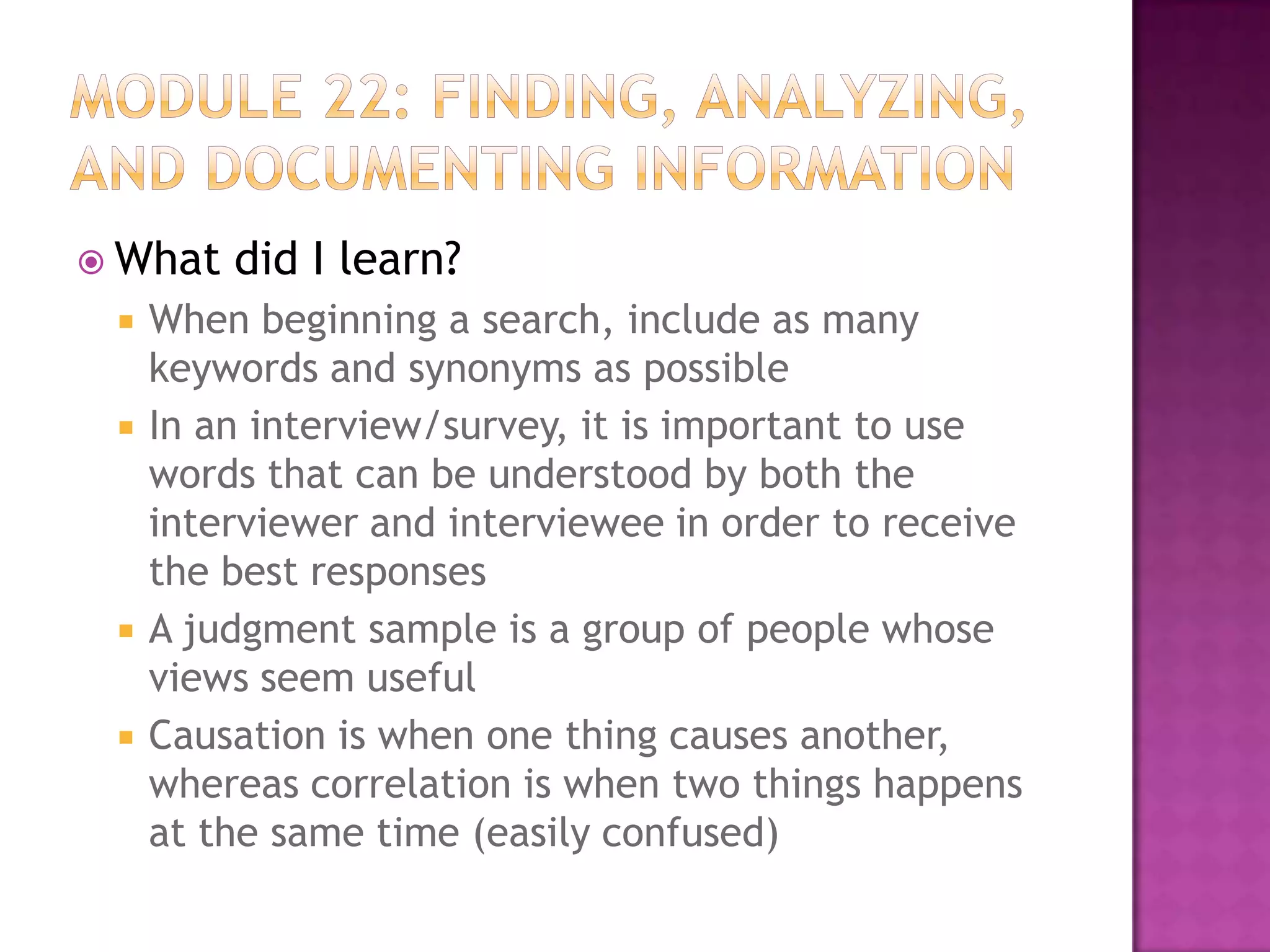  What






did I learn?

When beginning a search, include as many
keywords and synonyms as possible
In an interview/survey, it is important to use
words that can be understood by both the
interviewer and interviewee in order to receive
the best responses
A judgment sample is a group of people whose
views seem useful
Causation is when one thing causes another,
whereas correlation is when two things happens
at the same time (easily confused)

 