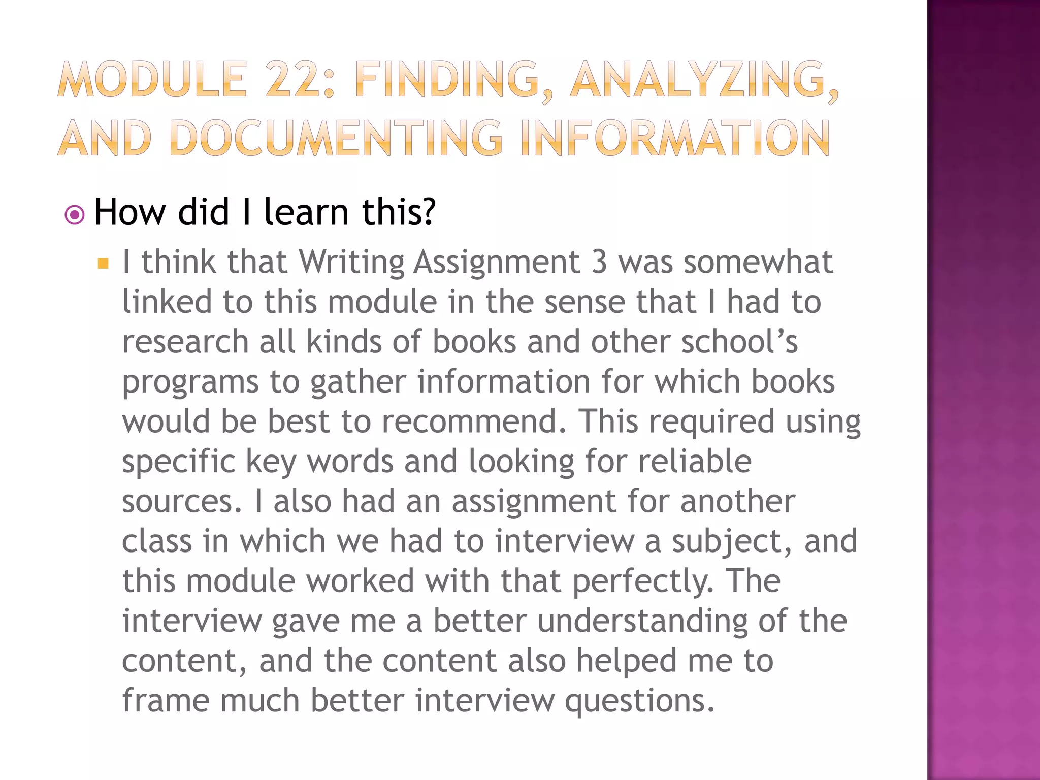  How


did I learn this?

I think that Writing Assignment 3 was somewhat
linked to this module in the sense that I had to
research all kinds of books and other school’s
programs to gather information for which books
would be best to recommend. This required using
specific key words and looking for reliable
sources. I also had an assignment for another
class in which we had to interview a subject, and
this module worked with that perfectly. The
interview gave me a better understanding of the
content, and the content also helped me to
frame much better interview questions.

 