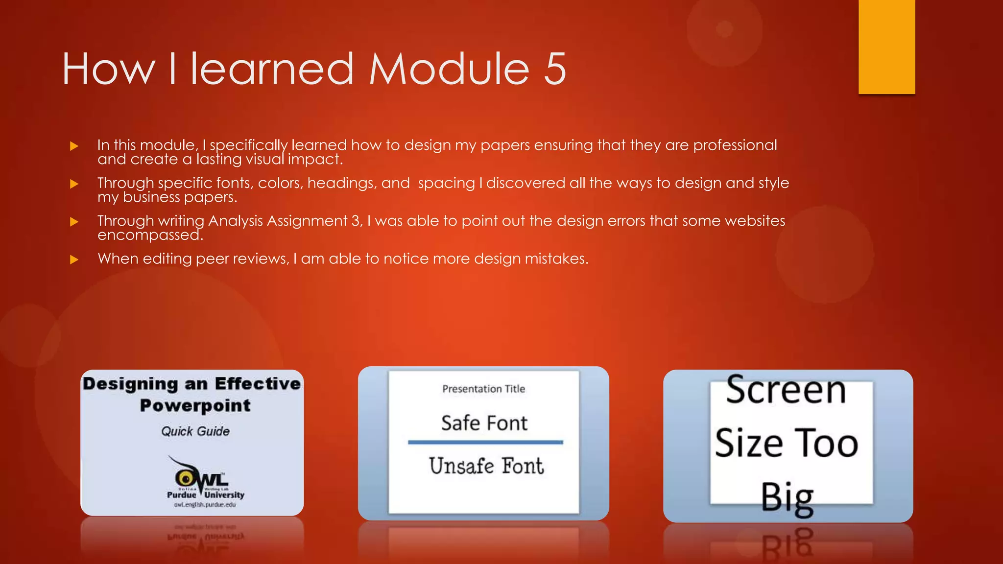 How I learned Module 5


In this module, I specifically learned how to design my papers ensuring that they are professional
and create a lasting visual impact.



Through specific fonts, colors, headings, and spacing I discovered all the ways to design and style
my business papers.



Through writing Analysis Assignment 3, I was able to point out the design errors that some websites
encompassed.



When editing peer reviews, I am able to notice more design mistakes.

 