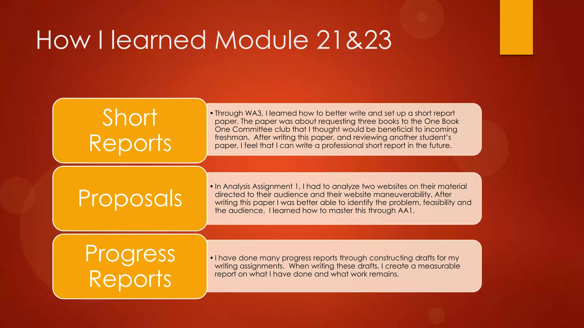 How I learned Module 21&23
Short
Reports
Proposals

Progress
Reports

• Through WA3, I learned how to better write and set up a short report
paper. The paper was about requesting three books to the One Book
One Committee club that I thought would be beneficial to incoming
freshman. After writing this paper, and reviewing another student’s
paper, I feel that I can write a professional short report in the future.

• In Analysis Assignment 1, I had to analyze two websites on their material
directed to their audience and their website maneuverability. After
writing this paper I was better able to identify the problem, feasibility and
the audience. I learned how to master this through AA1.

• I have done many progress reports through constructing drafts for my
writing assignments. When writing these drafts, I create a measurable
report on what I have done and what work remains.

 