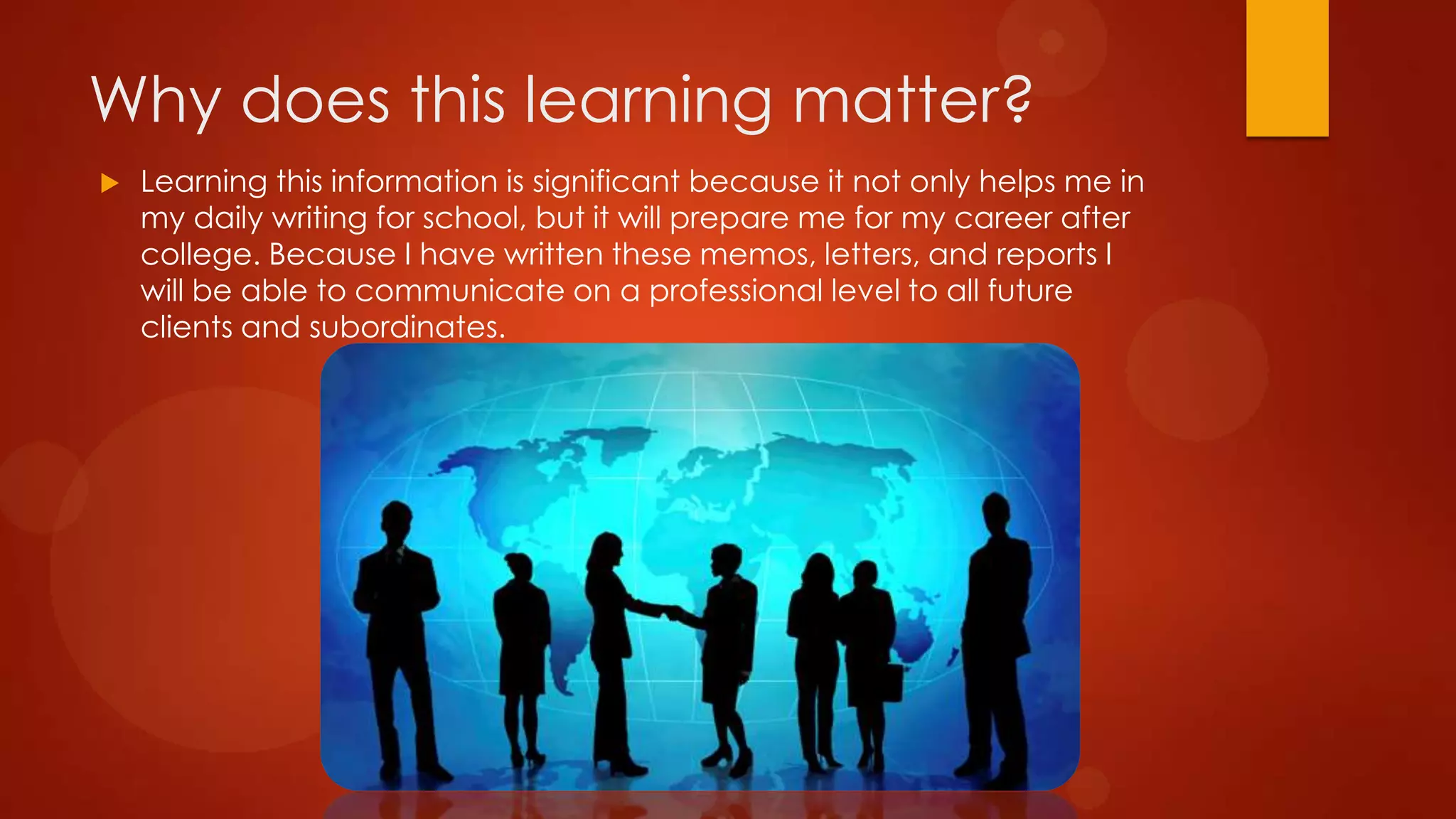 Why does this learning matter?


Learning this information is significant because it not only helps me in
my daily writing for school, but it will prepare me for my career after
college. Because I have written these memos, letters, and reports I
will be able to communicate on a professional level to all future
clients and subordinates.

 
