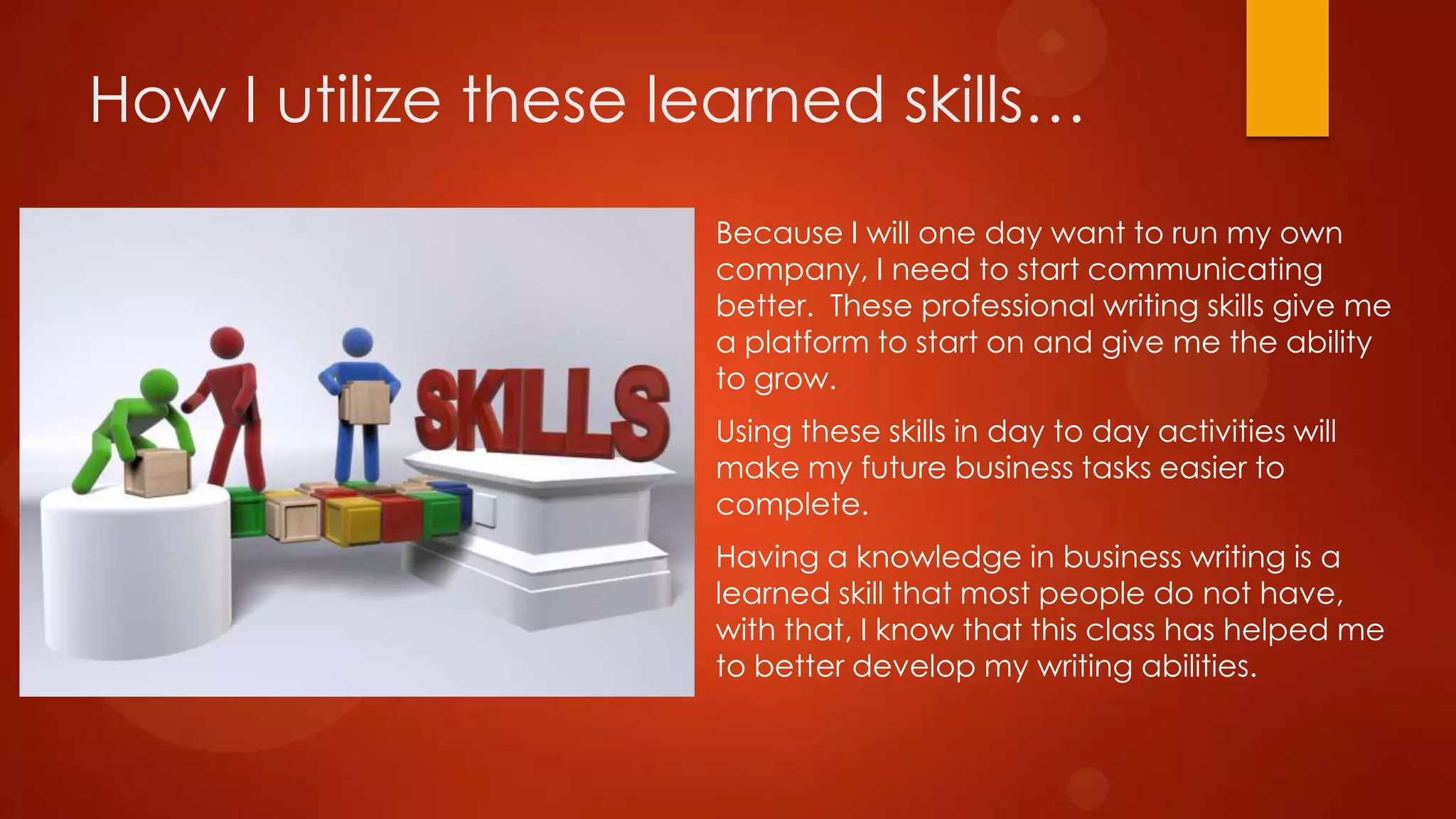 How I utilize these learned skills…
Because I will one day want to run my own
company, I need to start communicating
better. These professional writing skills give me
a platform to start on and give me the ability
to grow.
Using these skills in day to day activities will
make my future business tasks easier to
complete.
Having a knowledge in business writing is a
learned skill that most people do not have,
with that, I know that this class has helped me
to better develop my writing abilities.

 