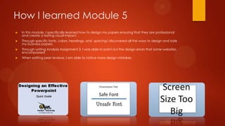 How I learned Module 5


In this module, I specifically learned how to design my papers ensuring that they are professional
and create a lasting visual impact.



Through specific fonts, colors, headings, and spacing I discovered all the ways to design and style
my business papers.



Through writing Analysis Assignment 3, I was able to point out the design errors that some websites
encompassed.



When editing peer reviews, I am able to notice more design mistakes.

 