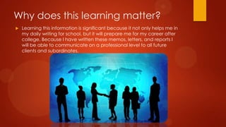 Why does this learning matter?


Learning this information is significant because it not only helps me in
my daily writing for school, but it will prepare me for my career after
college. Because I have written these memos, letters, and reports I
will be able to communicate on a professional level to all future
clients and subordinates.

 