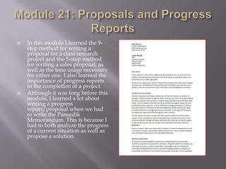 



In this module I learned the 9step method for writing a
proposal for a class research
project and the 5-step method
for writing a sales proposal, as
well as the tone usage necessary
for either one. I also learned the
importance of progress reports
in the completion of a project.
Although it was long before this
module, I learned a lot about
writing a progress
report/proposal when we had
to write the Pansedik
Memorandum. This is because I
had to both analyze the progress
of a current situation as well as
propose a solution.

 