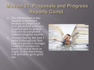 



The information in this
module is important
because no project will
ever get started without a
proposal and no project
will ever be completed
without progress reports.
I’m sure that by the time I
make it through my first
year as a product manager
I will have written too
many of each of these to
count, so this knowledge
will definitely go to good
use.

 