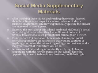 







After watching these videos and reading these texts I learned
about how huge of an impact social media has on today’s
business environment and how exponentially quickly the impact
has increased in recent years.
I learned the most about this when I analyzed McDonald’s social
networking blunder when they lost millions of dollars of
revenue because of a failed promotional campaign on Twitter.
It’s important to know about how much of an impact social
networking can have on business so that you are cautious of
anything you put on the internet regarding your business, and so
that you research it well before you do so.
Because social networking is constantly evolving, I plan on
keeping up with the newest trends so that when I have the
opportunity to use it to benefit my business, I will do it right.

 