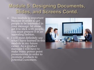



This module is important
because in order to get
people to be interested in
your message, let alone
get it to stick with people,
you must present it in an
appealing fashion.
I will most definitely use
what I have learned in this
module in my future
career. As a product
manager I will have to
make many power point
presentations in order to
promote products to
potential customers.

 