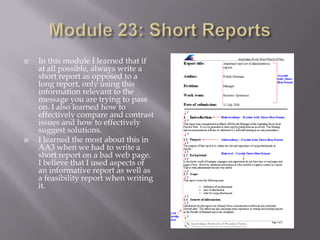 



In this module I learned that if
at all possible, always write a
short report as opposed to a
long report, only using this
information relevant to the
message you are trying to pass
on. I also learned how to
effectively compare and contrast
issues and how to effectively
suggest solutions.
I learned the most about this in
AA3 when we had to write a
short report on a bad web page.
I believe that I used aspects of
an informative report as well as
a feasibility report when writing
it.

 