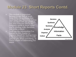 



This module is important
because in any line of work,
there WILL be problems that
need resolving. However, before
you can deal with any problem,
you and everyone else in the
company needs to know what
you’re dealing with; therefore,
you write a report.
I will use the information I’ve
learned in this chapter to
improve myself by finding ways
to be more concise when I write
and/or talk about something, as
I have a habit of elaborating too
much.

 