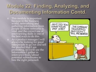 



This module is important
because in the business
world, networking and
gathering information from
people in those networks is
vital, and the correct use of
interviewing skills is one of
the best ways to do this.
As a product manager I will
always be looking for good
salespeople to go out and sell
the product that I am
promoting, so I will use the
information I gather in
interviews from/about
potential subordinates to
hire the right personell.

 