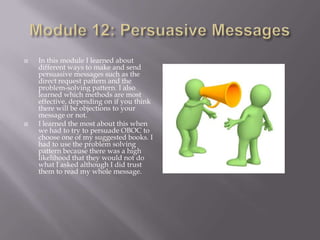 



In this module I learned about
different ways to make and send
persuasive messages such as the
direct request pattern and the
problem-solving pattern. I also
learned which methods are most
effective, depending on if you think
there will be objections to your
message or not.
I learned the most about this when
we had to try to persuade OBOC to
choose one of my suggested books. I
had to use the problem solving
pattern because there was a high
likelihood that they would not do
what I asked although I did trust
them to read my whole message.

 
