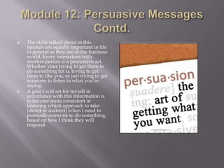 



The skills talked about in this
module are equally important in life
in general as they are in the business
world. Every interaction with
another person is a persuasive act.
Whether your trying to get them to
do something for u, trying to get
them to like you, or just trying to get
someone to listen to what you’re
saying.
A goal I will set for myself in
accordance with this information is
to become more consistent in
knowing which approach to take
(direct or indirect) when I need to
persuade someone to do something,
based on how I think they will
respond.

 