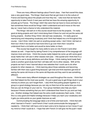 Final Reflection Essay


        There are many different feelings about French class. I feel that overall this class
was a very good class. The things I liked were that we got more in to the culture of
France and learning about the people and how they live. I also love that we have the
opportunity to take French 3 next year and that we have the amazing opportunity to
actually go to France. The things I didn’t like were that we have to move and learn so
fast sometimes there would be things I didn’t understand and we’d move on the next
day so i never had a chance to fully understand the material.
        The things I did well on in this course would have to be the projects. I’m really
good at doing projects and I don’t mind doing them if there fun and not just the same old
boring projects. Another thing I think I did well was vocabulary. I’m really good at
memorizing and interpreting vocabulary and I think that helped me a lot throughout this
course. I don’t think I didn’t do well on anything except verbs. I don’t think I did bad on
them but I think if we would’ve had more time to go over them then I would’ve
understood them a lot better and would’ve done better on them.
        This course has taught me many skills to carry on into French 3 and other
classes as well. I hope that by taking French 3 my comprehension of the language will
improve more and more. I think this course really helped me come up with some good
study habits that i will use in other classes next year. I like quizlet and I think that it’s a
great tool to use to study definitions and other things. I think making hand made flash
cards is another good study tool that I will take with me to other classes. With all the
projects we had in here I learned about new websites that I could use to do other
projects for other classes on. I think learning about those websites and becoming
familiar with them was a good thing because I get tired and think teachers get tired of
seeing the same old Imovie or the same old Keynote and they want to see something
different.
        There were many different strategies we used throughout the course. I think that
one that helped me the most was quizlet. It’s just a good way to get things stuck in your
memory to where you can’t forget them. I also think that putting people together in a
group is a good strategy because you can rely on them but at the same time you know
that you can do things on your own to. Your group members also help you learn
because if theres something that you don’t understand their there for you and can help
you. Another strategy that helped was the extra credit vocabulary flash cards. I think
this is a very good and helpful strategy because it helps you learn your vocabulary and
it gets you extra points so your grade improves as well.
        Communicating the language takes a lot of time and hard work. I think that with
what I learned in French 1 and French 2 that I could communicate the language if I
needed to. I think that I still have a lot to learn and a lot to improve on but I know if I put
my mind to it that I could do it. I hope that with French 3 it will give me the push I need
 