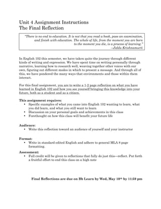 Unit 4 Assignment Instructions
The Final Reflection
In English 102 this semester, we have taken quite the journey through different
kinds of writing and expression. We have spent time on writing personally through
narrative, learning how to research well, weaving together other voices with our
own, figuring out different modes in which to present a message. And through all of
this, we have pondered the many ways that environments and those within them
interact.
For this final assignment, you are to write a 1-2 page reflection on what you have
learned in English 102 and how you see yourself bringing this knowledge into your
future, both as a student and as a citizen.
This assignment requires:
• Specific examples of what you came into English 102 wanting to learn, what
you did learn, and what you still want to learn
• Discussion on your personal goals and achievements in this class
• Forethought on how this class will benefit your future life
Audience:
• Write this reflection toward an audience of yourself and your instructor
Format:
• Write in standard edited English and adhere to general MLA 8 page
formatting.
Assessment:
• Full credit will be given to reflections that fully do just this—reflect. Put forth
a fruitful effort to end this class on a high note
Final Reflections are due on Bb Learn by Wed, May 10th by 11:59 pm
“There is no end to education. It is not that you read a book, pass an examination,
and finish with education. The whole of life, from the moment you are born
to the moment you die, is a process of learning.”
--Jiddu Krishnamurti
 