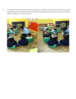 To conclude, kindergarten was a wonderful experience. I received a lot of love from children and saw their
happy faces when I arrived while asking me What we are going to do today teacher? It has no price in the
world. I´m happy, it is all I have to say!!!
 