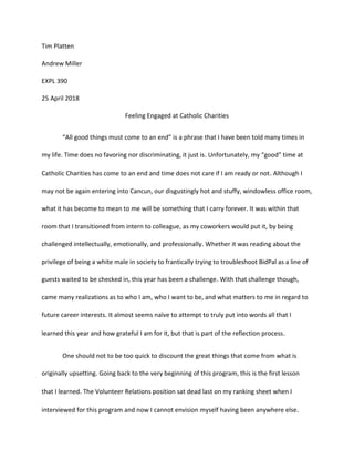 Tim Platten
Andrew Miller
EXPL 390
25 April 2018
Feeling Engaged at Catholic Charities
“All good things must come to an end” is a phrase that I have been told many times in
my life. Time does no favoring nor discriminating, it just is. Unfortunately, my “good” time at
Catholic Charities has come to an end and time does not care if I am ready or not. Although I
may not be again entering into Cancun, our disgustingly hot and stuffy, windowless office room,
what it has become to mean to me will be something that I carry forever. It was within that
room that I transitioned from intern to colleague, as my coworkers would put it, by being
challenged intellectually, emotionally, and professionally. Whether it was reading about the
privilege of being a white male in society to frantically trying to troubleshoot BidPal as a line of
guests waited to be checked in, this year has been a challenge. With that challenge though,
came many realizations as to who I am, who I want to be, and what matters to me in regard to
future career interests. It almost seems naïve to attempt to truly put into words all that I
learned this year and how grateful I am for it, but that is part of the reflection process.
One should not to be too quick to discount the great things that come from what is
originally upsetting. Going back to the very beginning of this program, this is the first lesson
that I learned. The Volunteer Relations position sat dead last on my ranking sheet when I
interviewed for this program and now I cannot envision myself having been anywhere else.
 