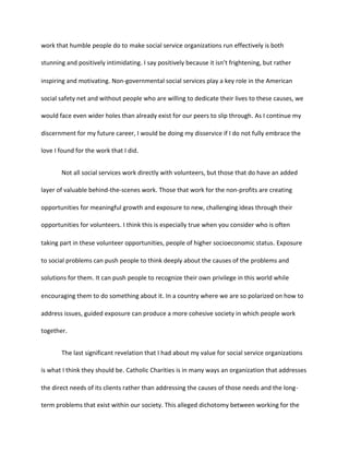 work that humble people do to make social service organizations run effectively is both
stunning and positively intimidating. I say positively because it isn’t frightening, but rather
inspiring and motivating. Non-governmental social services play a key role in the American
social safety net and without people who are willing to dedicate their lives to these causes, we
would face even wider holes than already exist for our peers to slip through. As I continue my
discernment for my future career, I would be doing my disservice if I do not fully embrace the
love I found for the work that I did.
Not all social services work directly with volunteers, but those that do have an added
layer of valuable behind-the-scenes work. Those that work for the non-profits are creating
opportunities for meaningful growth and exposure to new, challenging ideas through their
opportunities for volunteers. I think this is especially true when you consider who is often
taking part in these volunteer opportunities, people of higher socioeconomic status. Exposure
to social problems can push people to think deeply about the causes of the problems and
solutions for them. It can push people to recognize their own privilege in this world while
encouraging them to do something about it. In a country where we are so polarized on how to
address issues, guided exposure can produce a more cohesive society in which people work
together.
The last significant revelation that I had about my value for social service organizations
is what I think they should be. Catholic Charities is in many ways an organization that addresses
the direct needs of its clients rather than addressing the causes of those needs and the long-
term problems that exist within our society. This alleged dichotomy between working for the
 