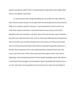 approach would prove useful in that it is building allyship through people with privilege aiding
others in their fight for social justice.
It is sad to say that I will no longer be walking into Cancun after this Friday. While the
door to Cancun may be closing on me for good, what I learned during that time will continue to
shape me as a student, coworker, and person. I have learned what it means to work in non-
profit and its reliance on donations. I have learned what it means to focus on the client’s
experience rather than any donor or volunteer. Much of this year has been a year of reflection,
but what I have realized recently is that I am by no means done reflecting upon the experiences
that I have had this year at Catholic Charities and in class with you all. There are many things
that I am still processing and things that will continue to develop through other experiences. I
feel like I found a little piece of me in that suffocating office at Catholic Charities, but I have
much, much more to learn. When I type my last word of this paper or when I leave class on
Wednesday, I will not be done learning from all the valuable knowledge I gained. My reflection
is not limited to these six pages or the presentation I gave at the Weekend of Excellence, but it
is a start. A start that I am truly grateful for and a start that I can’t wait to see what follows it.
 