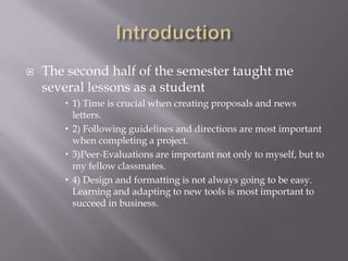  The second half of the semester taught me
several lessons as a student
 1) Time is crucial when creating proposals and news
letters.
 2) Following guidelines and directions are most important
when completing a project.
 3)Peer-Evaluations are important not only to myself, but to
my fellow classmates.
 4) Design and formatting is not always going to be easy.
Learning and adapting to new tools is most important to
succeed in business.
 
