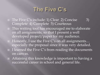  The Five C’s include: 1) Clear 2) Concise 3)
Complete 4) Complete 5) Courteous
 This writing tool has encouraged me to elaborate
on all assignments, so that I present a well
developed project/paper for my audience.
 Honestly, I use the Five C’s on all assignments…
especially the proposal since it was very detailed.
 I learned the Five C’s from reading the documents
on canvas.
 Attaining this knowledge is important to having a
successful career in school and general life.
 