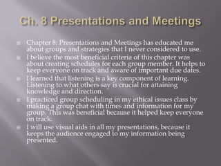  Chapter 8: Presentations and Meetings has educated me
about groups and strategies that I never considered to use.
 I believe the most beneficial criteria of this chapter was
about creating schedules for each group member. It helps to
keep everyone on track and aware of important due dates.
 I learned that listening is a key component of learning.
Listening to what others say is crucial for attaining
knowledge and direction.
 I practiced group scheduling in my ethical issues class by
making a group chat with times and information for my
group. This was beneficial because it helped keep everyone
on track.
 I will use visual aids in all my presentations, because it
keeps the audience engaged to my information being
presented.
 