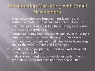  Email newsletters are important for keeping and
building a relationship to current /potential clients.
 Relationship marketing is key for building a successful
company and reputation.
 I understand now that newsletters are key to building a
large audience towards whatever your business is.
 I learned how to create an Email newsletter by making
one for the website Peter and I developed.
 I created one so people would visit our website about
traveling to Jupiter, FL.
 In the future, I might use a newsletter again if I own
my own business and need to attract new clients
 