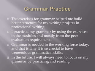  The exercises for grammar helped me build
better structure for my writing projects in
professional writing.
 I practiced my grammar by using the exercises
in the modules and mostly from the peer
evaluation requirements.
 Grammar is needed in the working force today,
and that is why it is so crucial to have
tremendous grammatical skills.
 In the future, I will always need to focus on my
grammar by practicing and reading.
 